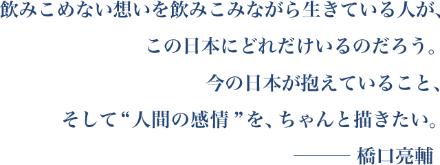 飲みこめない想いを飲みこみながら生きている人が、この日本にどれだけいるのだろう。今の日本が抱えていること、そして“人間の感情”を、ちゃんと描きたい。─ 橋口亮輔